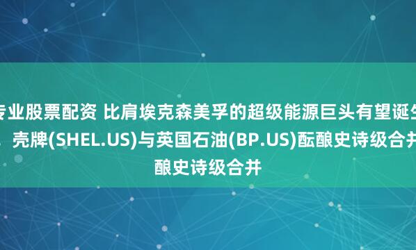 专业股票配资 比肩埃克森美孚的超级能源巨头有望诞生！壳牌(SHEL.US)与英国石油(BP.US)酝酿史诗级合并