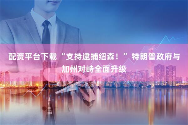 配资平台下载 “支持逮捕纽森！” 特朗普政府与加州对峙全面升级