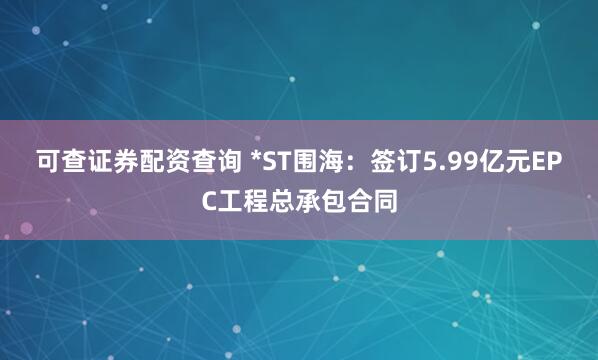 可查证券配资查询 *ST围海：签订5.99亿元EPC工程总承包合同