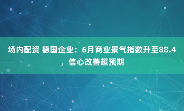 场内配资 德国企业：6月商业景气指数升至88.4，信心改善超预期