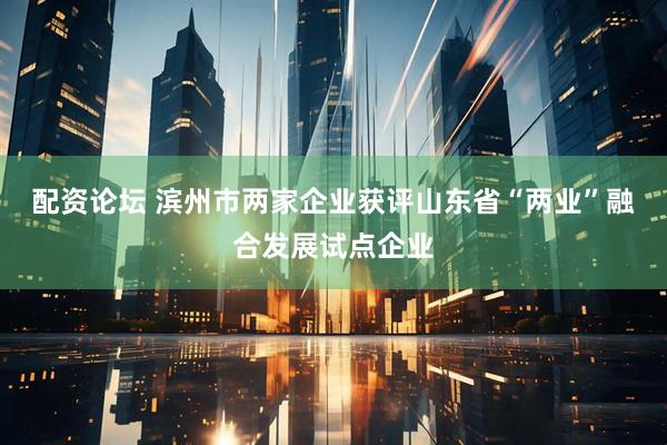 配资论坛 滨州市两家企业获评山东省“两业”融合发展试点企业