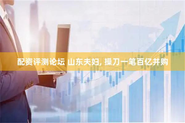 配资评测论坛 山东夫妇, 操刀一笔百亿并购