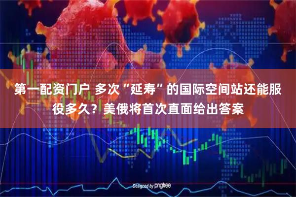 第一配资门户 多次“延寿”的国际空间站还能服役多久？美俄将首次直面给出答案