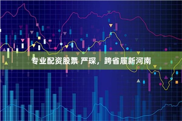 专业配资股票 严琛，跨省履新河南
