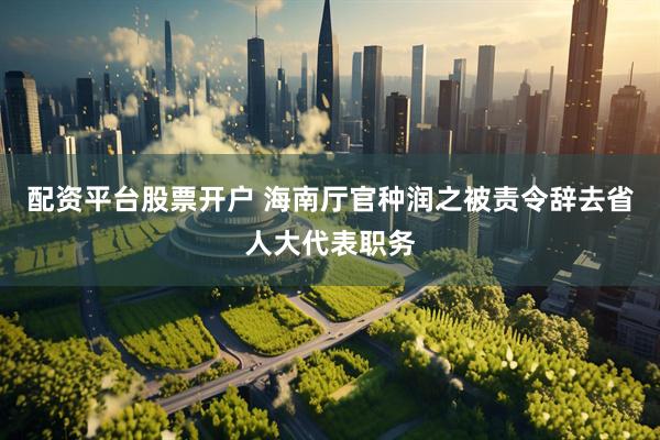 配资平台股票开户 海南厅官种润之被责令辞去省人大代表职务