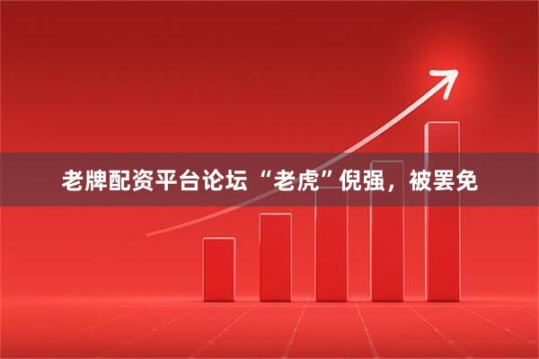 老牌配资平台论坛 “老虎”倪强，被罢免