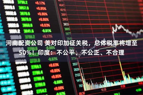 河南配资公司 美对印加征关税，总体税率将增至50%！印度：不公平、不公正、不合理