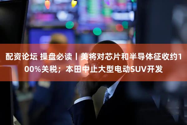 配资论坛 操盘必读丨美将对芯片和半导体征收约100%关税；本田中止大型电动SUV开发