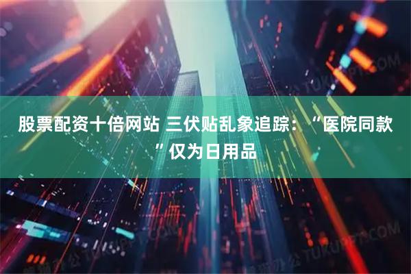 股票配资十倍网站 三伏贴乱象追踪：“医院同款”仅为日用品