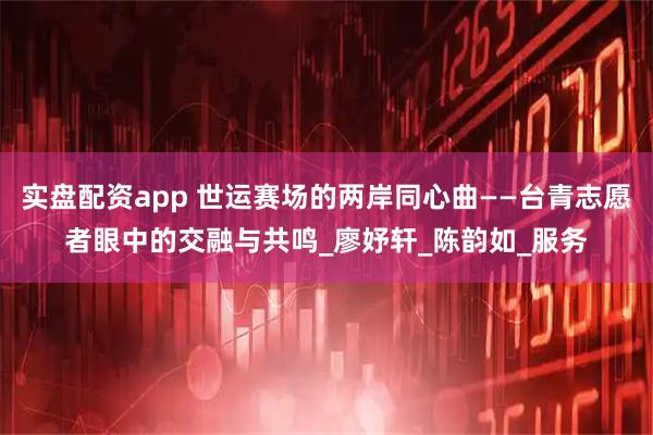 实盘配资app 世运赛场的两岸同心曲——台青志愿者眼中的交融与共鸣_廖妤轩_陈韵如_服务