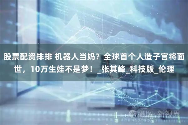 股票配资排排 机器人当妈？全球首个人造子宫将面世，10万生娃不是梦！_张其峰_科技版_伦理