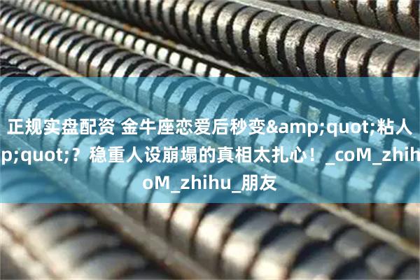 正规实盘配资 金牛座恋爱后秒变&quot;粘人精&quot;？稳重人设崩塌的真相太扎心！_coM_zhihu_朋友