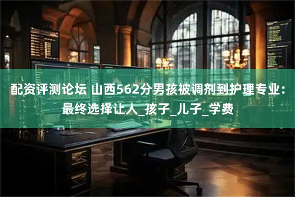 配资评测论坛 山西562分男孩被调剂到护理专业：最终选择让人_孩子_儿子_学费
