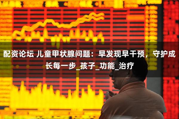 配资论坛 儿童甲状腺问题：早发现早干预，守护成长每一步_孩子_功能_治疗