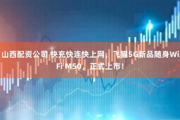 山西配资公司 快充快连快上网，飞猫5G新品随身WiFi M50，正式上市！