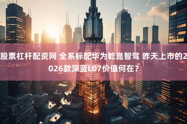 股票杠杆配资网 全系标配华为乾崑智驾 昨天上市的2026款深蓝L07价值何在？