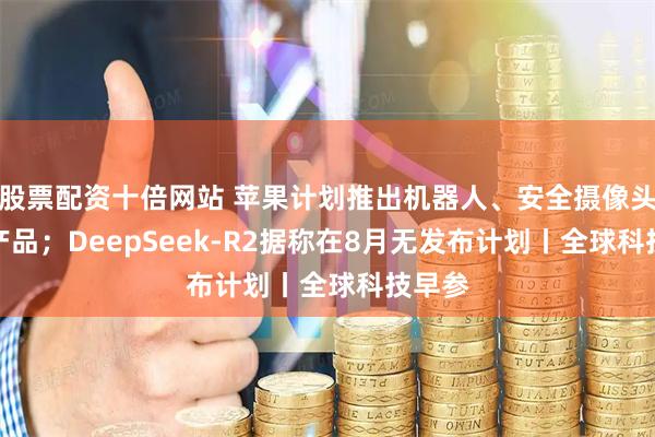 股票配资十倍网站 苹果计划推出机器人、安全摄像头等AI产品；DeepSeek-R2据称在8月无发布计划丨全球科技早参
