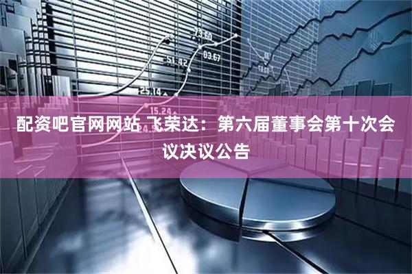 配资吧官网网站 飞荣达：第六届董事会第十次会议决议公告