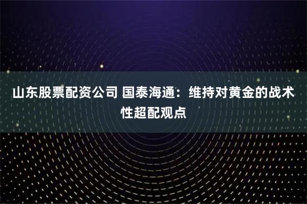 山东股票配资公司 国泰海通：维持对黄金的战术性超配观点