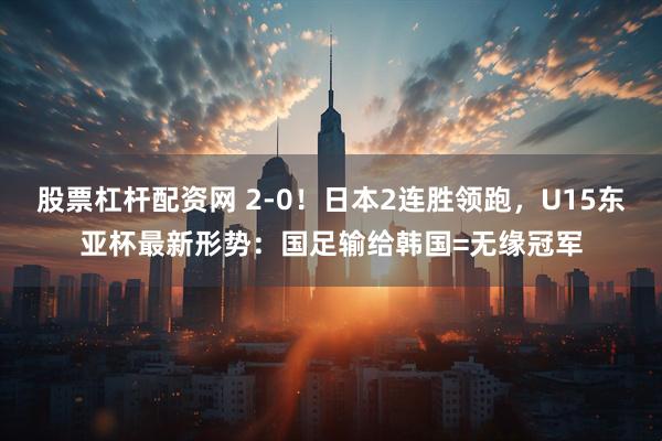 股票杠杆配资网 2-0！日本2连胜领跑，U15东亚杯最新形势：国足输给韩国=无缘冠军