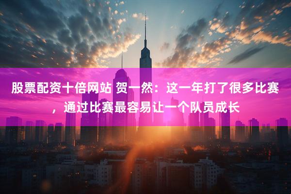 股票配资十倍网站 贺一然：这一年打了很多比赛，通过比赛最容易让一个队员成长