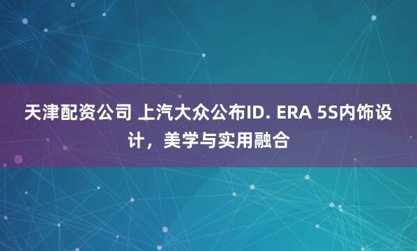 天津配资公司 上汽大众公布ID. ERA 5S内饰设计，美学与实用融合
