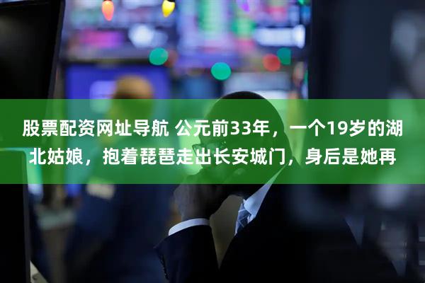 股票配资网址导航 公元前33年，一个19岁的湖北姑娘，抱着琵琶走出长安城门，身后是她再