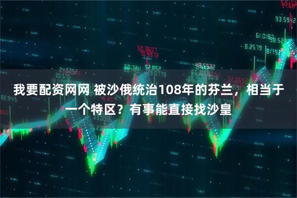 我要配资网网 被沙俄统治108年的芬兰,相当于一个特区?有事能直接找沙皇