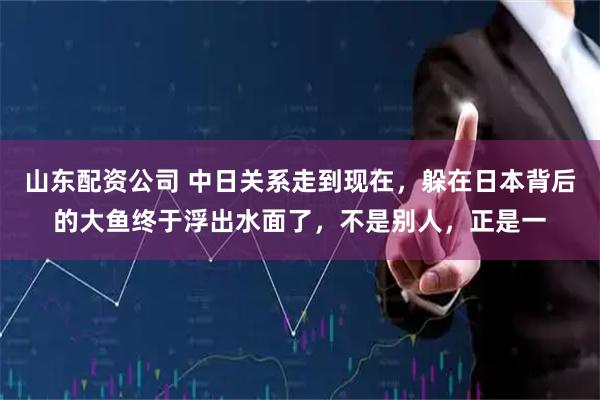 山东配资公司 中日关系走到现在，躲在日本背后的大鱼终于浮出水面了，不是别人，正是一